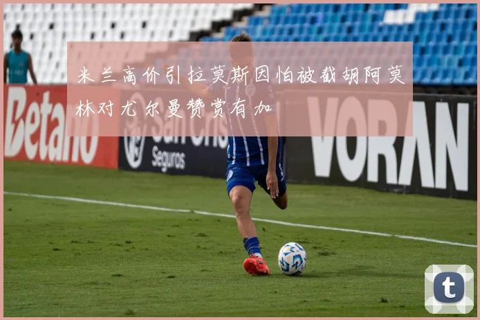 米兰高价引拉莫斯因怕被截胡阿莫林对尤尔曼赞赏有加